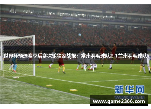 世界杯预选赛季后赛次轮独家战报：常州羽毛球队2-1兰州羽毛球队