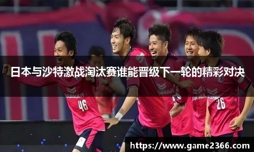 日本与沙特激战淘汰赛谁能晋级下一轮的精彩对决